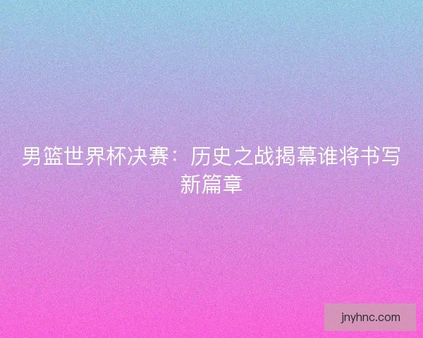 男篮世界杯决赛：历史之战揭幕谁将书写新篇章