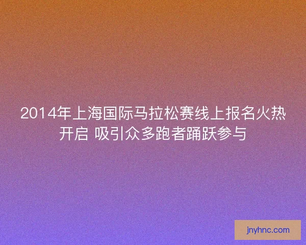 2014年上海国际马拉松赛线上报名火热开启 吸引众多跑者踊跃参与