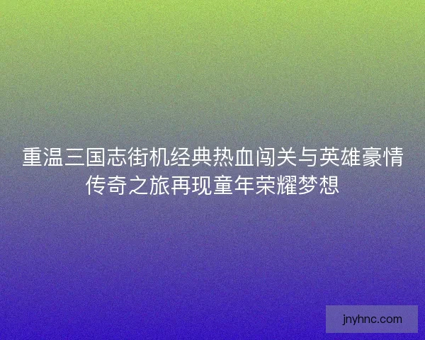 重温三国志街机经典热血闯关与英雄豪情传奇之旅再现童年荣耀梦想