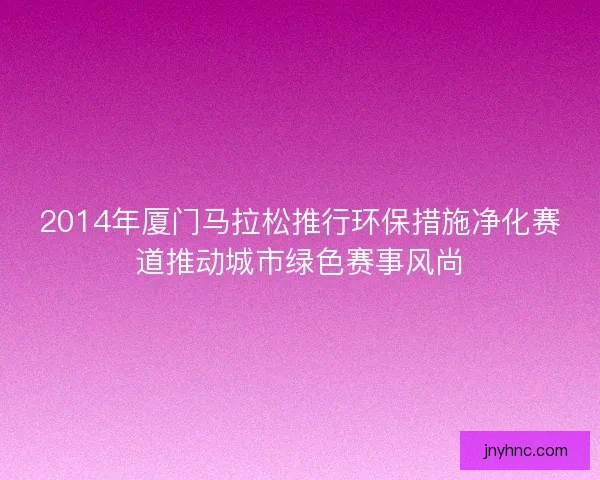 2014年厦门马拉松推行环保措施净化赛道推动城市绿色赛事风尚
