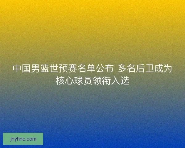 中国男篮世预赛名单公布 多名后卫成为核心球员领衔入选