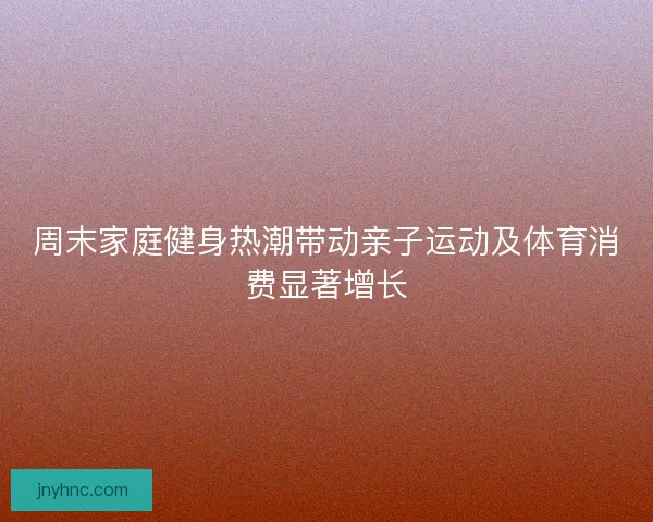 周末家庭健身热潮带动亲子运动及体育消费显著增长 周末家庭健身热潮带动亲子运动及体育消费显著增长