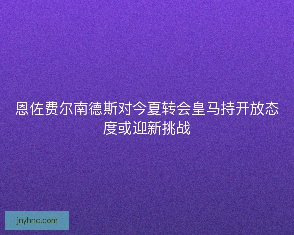 恩佐费尔南德斯对今夏转会皇马持开放态度或迎新挑战