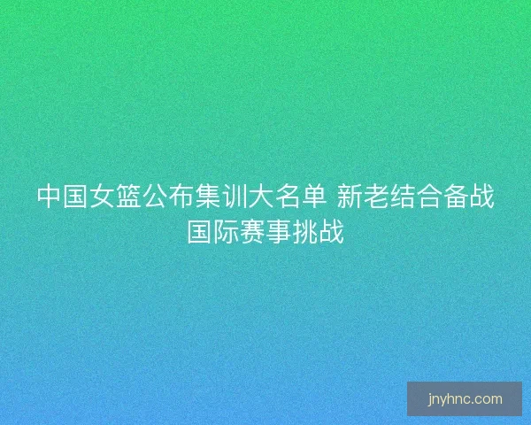 中国女篮公布集训大名单 新老结合备战国际赛事挑战