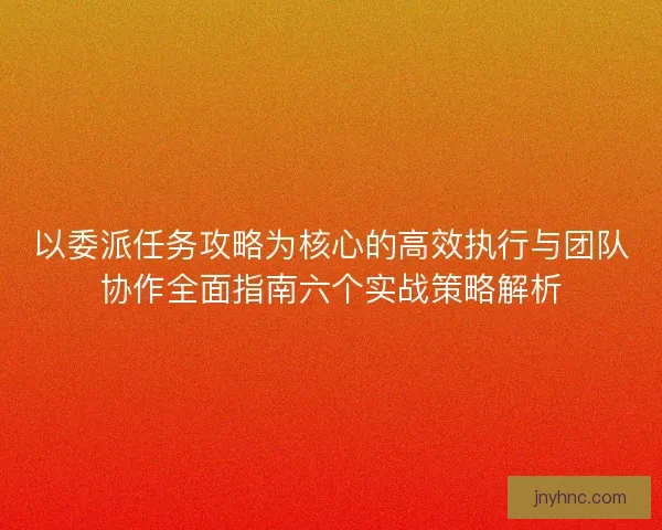以委派任务攻略为核心的高效执行与团队协作全面指南六个实战策略解析