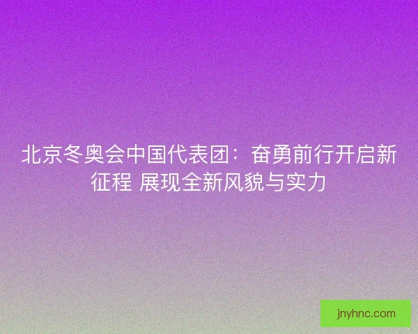 北京冬奥会中国代表团：奋勇前行开启新征程 展现全新风貌与实力