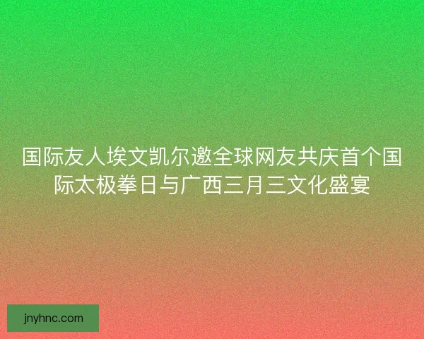 国际友人埃文凯尔邀全球网友共庆首个国际太极拳日与广西三月三文化盛宴 国际友人埃文凯尔邀全球网友共庆首个国际太极拳日与广西三月三文化盛宴