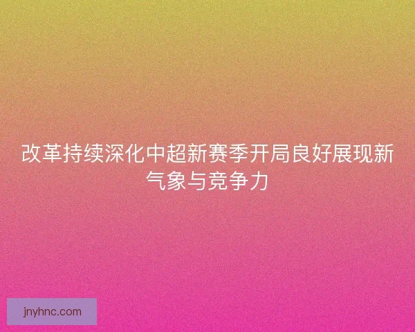 改革持续深化中超新赛季开局良好展现新气象与竞争力 改革持续深化中超新赛季开局良好展现新气象与竞争力