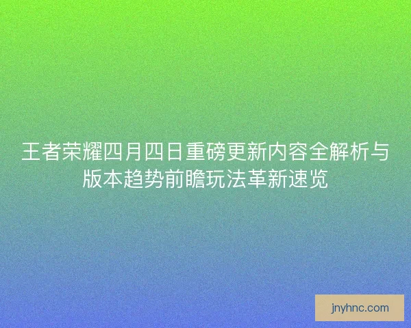 王者荣耀四月四日重磅更新内容全解析与版本趋势前瞻玩法革新速览