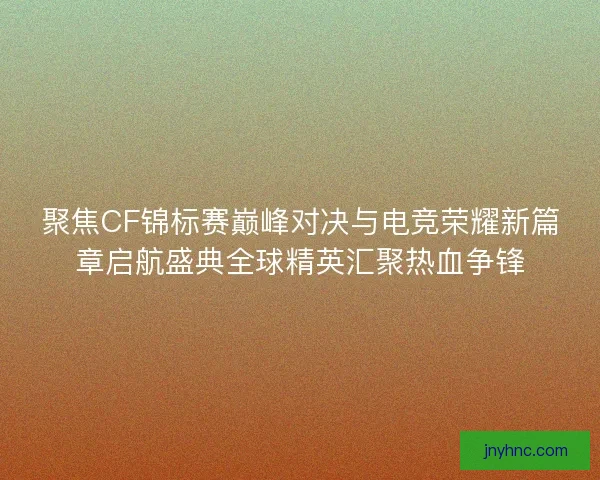 聚焦CF锦标赛巅峰对决与电竞荣耀新篇章启航盛典全球精英汇聚热血争锋