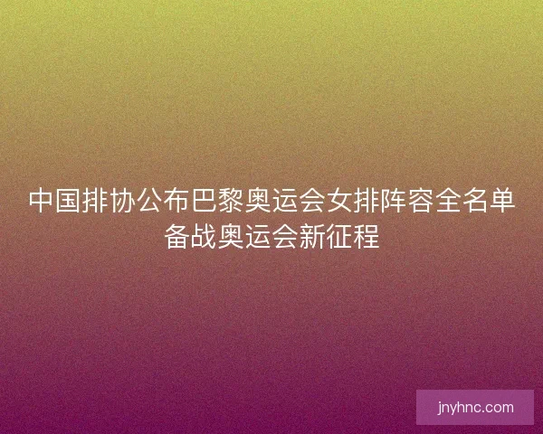 中国排协公布巴黎奥运会女排阵容全名单备战奥运会新征程
