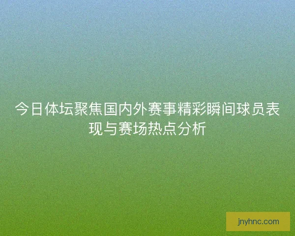 今日体坛聚焦国内外赛事精彩瞬间球员表现与赛场热点分析