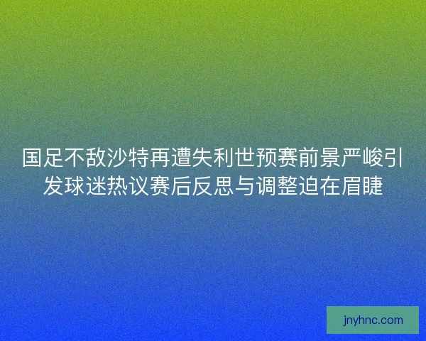 国足不敌沙特再遭失利世预赛前景严峻引发球迷热议赛后反思与调整迫在眉睫