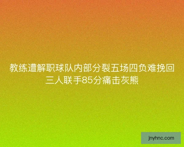 教练遭解职球队内部分裂五场四负难挽回三人联手85分痛击灰熊