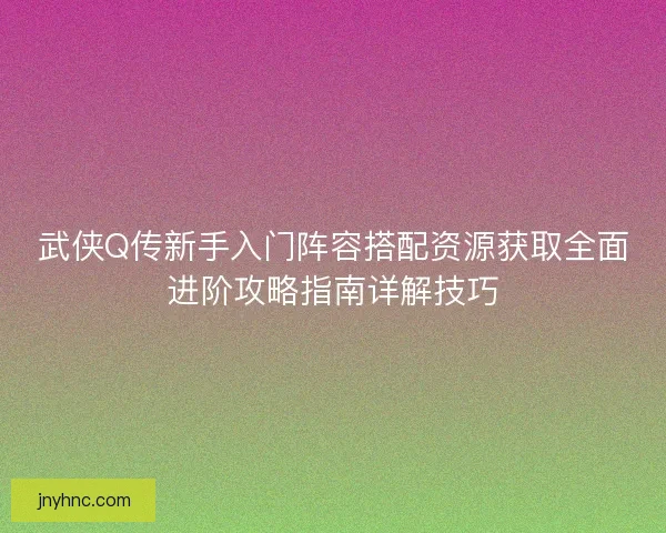 武侠Q传新手入门阵容搭配资源获取全面进阶攻略指南详解技巧