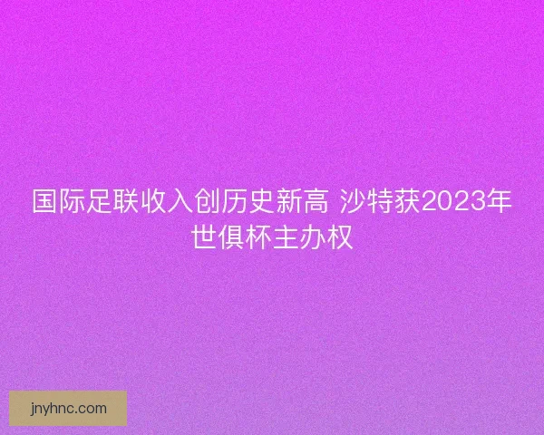 国际足联收入创历史新高 沙特获2023年世俱杯主办权