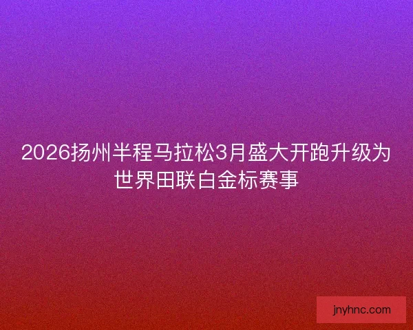 2026扬州半程马拉松3月盛大开跑升级为世界田联白金标赛事 2026扬州半程马拉松3月盛大开跑升级为世界田联白金标赛事