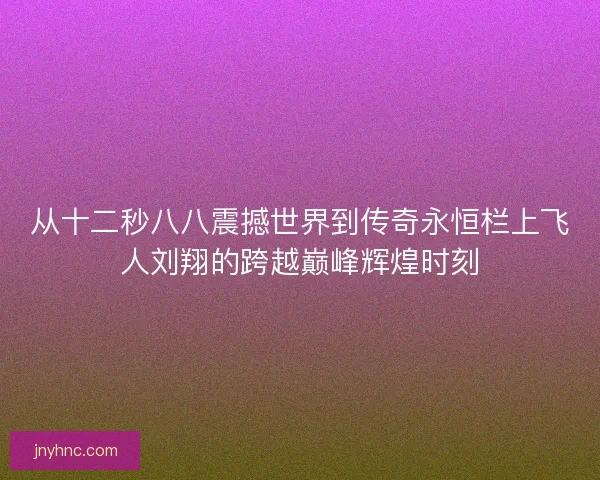 从十二秒八八震撼世界到传奇永恒栏上飞人刘翔的跨越巅峰辉煌时刻 从十二秒八八震撼世界到传奇永恒栏上飞人刘翔的跨越巅峰辉煌时刻
