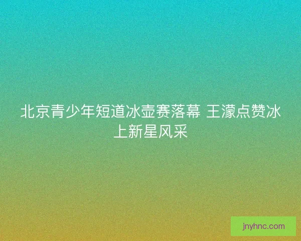 北京青少年短道冰壶赛落幕 王濛点赞冰上新星风采 北京青少年短道冰壶赛落幕 王濛点赞冰上新星风采