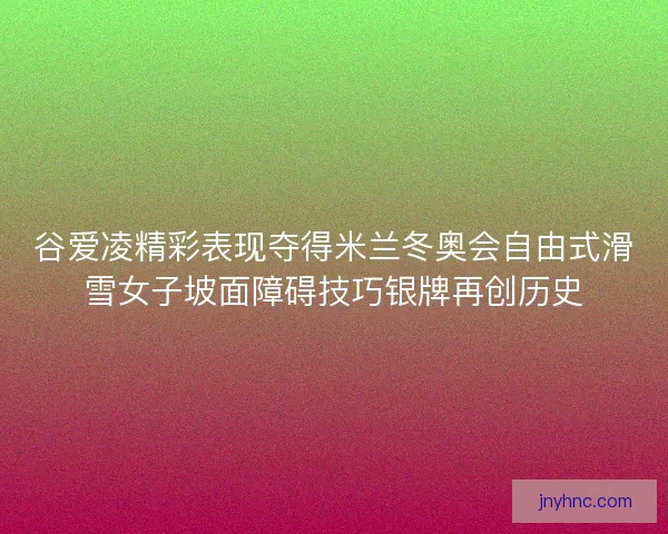 谷爱凌精彩表现夺得米兰冬奥会自由式滑雪女子坡面障碍技巧银牌再创历史