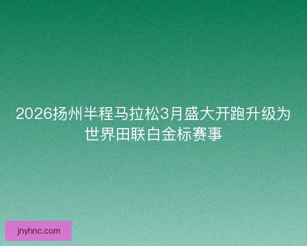 2026扬州半程马拉松3月盛大开跑升级为世界田联白金标赛事