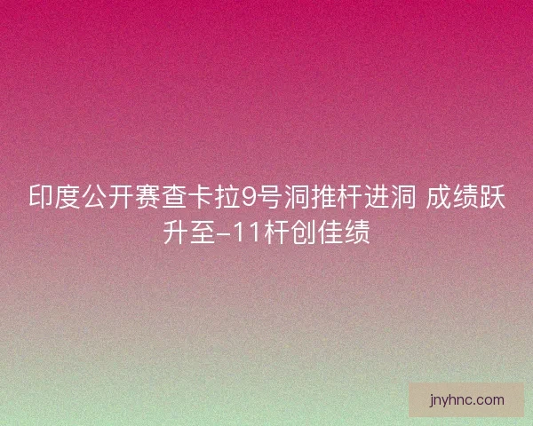 印度公开赛查卡拉9号洞推杆进洞 成绩跃升至-11杆创佳绩 印度公开赛查卡拉9号洞推杆进洞 成绩跃升至-11杆创佳绩