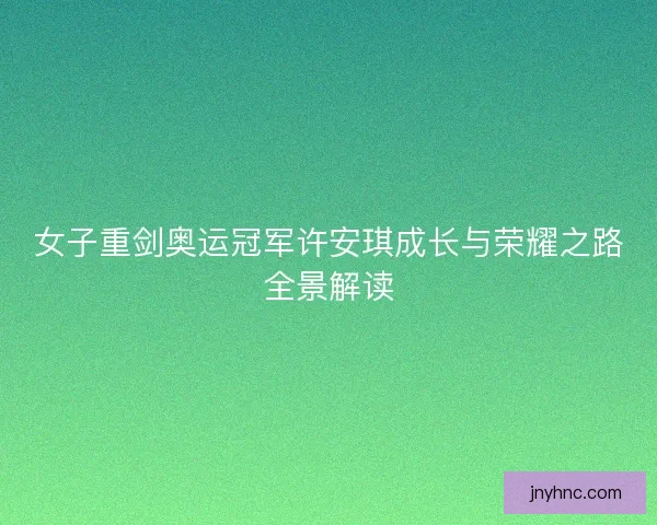 女子重剑奥运冠军许安琪成长与荣耀之路全景解读