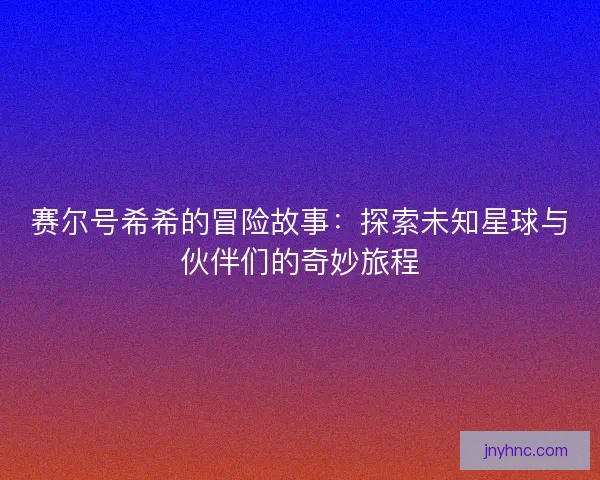 赛尔号希希的冒险故事:探索未知星球与伙伴们的奇妙旅程 赛尔号希希的冒险故事:探索未知星球与伙伴们的奇妙旅程
