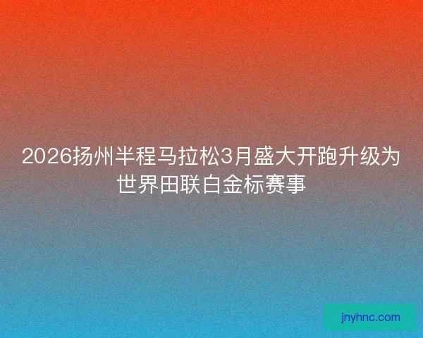 2026扬州半程马拉松3月盛大开跑升级为世界田联白金标赛事