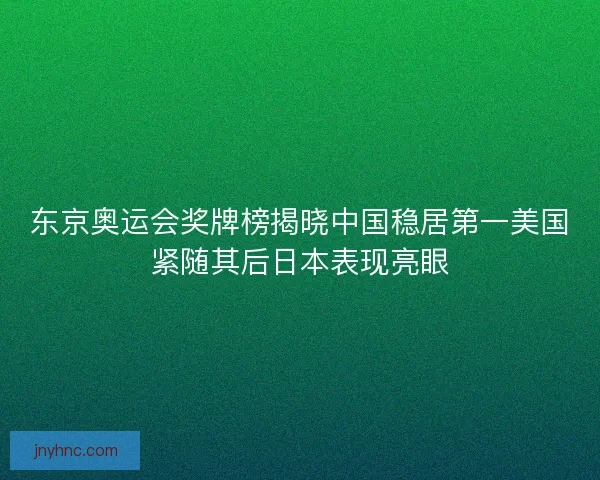 东京奥运会奖牌榜揭晓中国稳居第一美国紧随其后日本表现亮眼