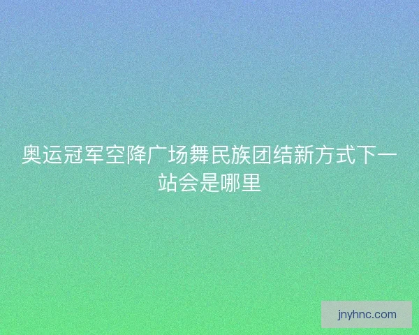 奥运冠军空降广场舞民族团结新方式下一站会是哪里