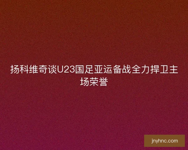 扬科维奇谈U23国足亚运备战全力捍卫主场荣誉
