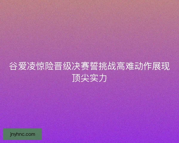 谷爱凌惊险晋级决赛誓挑战高难动作展现顶尖实力