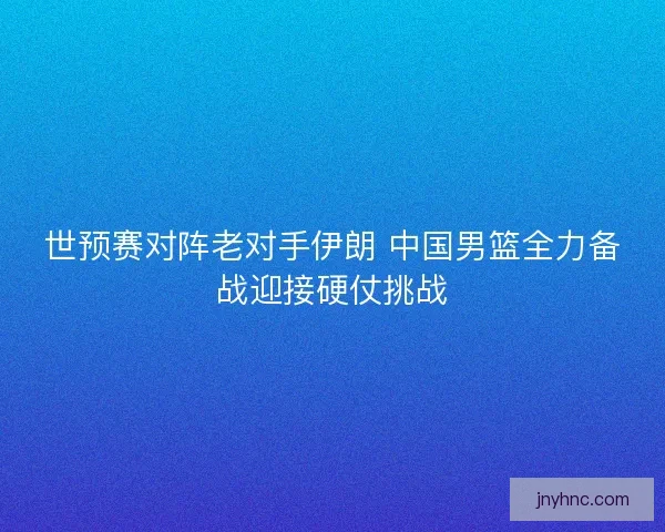 世预赛对阵老对手伊朗 中国男篮全力备战迎接硬仗挑战 世预赛对阵老对手伊朗 中国男篮全力备战迎接硬仗挑战
