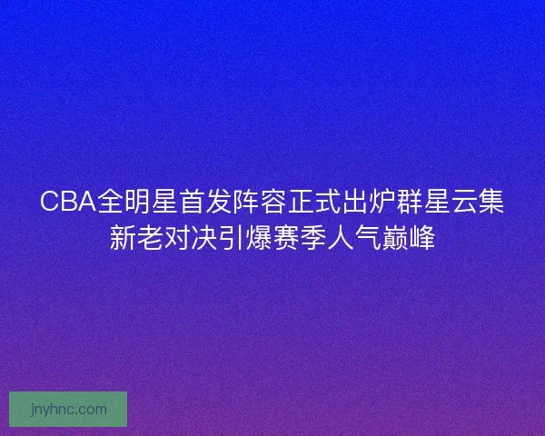 CBA全明星首发阵容正式出炉群星云集新老对决引爆赛季人气巅峰