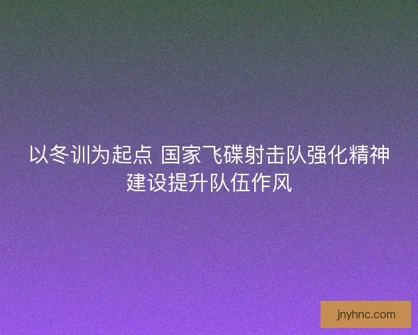 以冬训为起点 国家飞碟射击队强化精神建设提升队伍作风 以冬训为起点 国家飞碟射击队强化精神建设提升队伍作风